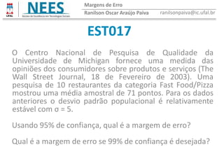 EST017
Ranilson Oscar Araújo Paiva ranilsonpaiva@ic.ufal.br
Margens de Erro
O Centro Nacional de Pesquisa de Qualidade da
Universidade de Michigan fornece uma medida das
opiniões dos consumidores sobre produtos e serviços (The
Wall Street Journal, 18 de Fevereiro de 2003). Uma
pesquisa de 10 restaurantes da categoria Fast Food/Pizza
mostrou uma média amostral de 71 pontos. Para os dados
anteriores o desvio padrão populacional é relativamente
estável com σ = 5.
Usando 95% de confiança, qual é a margem de erro?
Qual é a margem de erro se 99% de confiança é desejada?
 