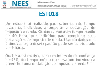 EST018
Ranilson Oscar Araújo Paiva ranilsonpaiva@ic.ufal.br
Margens de Erro
Um estudo foi realizado para saber quanto tempo
levam os indivíduos a preparar a declaração de
imposto de renda. Os dados mostram tempo médio
de 40 horas por indivíduo para completar suas
declarações de imposto de renda. Usando dados dos
últimos anos, o desvio padrão pode ser considerado
σ = 9 horas.
Qual é a estimativa, para um intervalo de confiança
de 95%, do tempo médio que leva um indivíduo a
preencher uma declaração de imposto de renda?
 