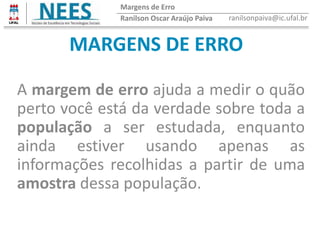 MARGENS DE ERRO
A margem de erro ajuda a medir o quão
perto você está da verdade sobre toda a
população a ser estudada, enquanto
ainda estiver usando apenas as
informações recolhidas a partir de uma
amostra dessa população.
Ranilson Oscar Araújo Paiva ranilsonpaiva@ic.ufal.br
Margens de Erro
 