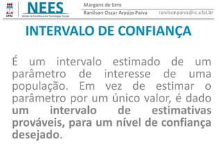 INTERVALO DE CONFIANÇA
É um intervalo estimado de um
parâmetro de interesse de uma
população. Em vez de estimar o
parâmetro por um único valor, é dado
um intervalo de estimativas
prováveis, para um nível de confiança
desejado.
Ranilson Oscar Araújo Paiva ranilsonpaiva@ic.ufal.br
Margens de Erro
 