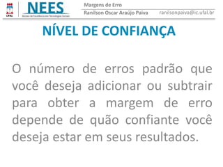 NÍVEL DE CONFIANÇA
O número de erros padrão que
você deseja adicionar ou subtrair
para obter a margem de erro
depende de quão confiante você
deseja estar em seus resultados.
Ranilson Oscar Araújo Paiva ranilsonpaiva@ic.ufal.br
Margens de Erro
 