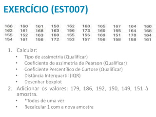 EXERCÍCIO (EST007)
1. Calcular:
• Tipo de assimetria (Qualificar)
• Coeficiente de assimetria de Pearson (Qualificar)
• Coeficiente Percentílico de Curtose (Qualificar)
• Distância Interquartil (IQR)
• Desenhar boxplot
2. Adicionar os valores: 179, 186, 192, 150, 149, 151 à
amostra.
• *Todos de uma vez
• Recalcular 1 com a nova amostra
 