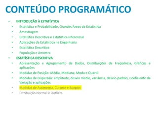 CONTEÚDO PROGRAMÁTICO
• INTRODUÇÃO À ESTATÍSTICA
• Estatística e Probabilidade, Grandes Áreas da Estatística
• Amostragem
• Estatística Descritiva e Estatística Inferencial
• Aplicações da Estatística na Engenharia
• Estatística Descritiva
• População e Amostra
• ESTATÍSTICA DESCRITIVA
• Apresentação e Agrupamento de Dados, Distribuições de Freqüência, Gráficos e
aplicações
• Medidas de Posição: Média, Mediana, Moda e Quartil
• Medidas de Dispersão: amplitude, desvio médio, variância, desvio-padrão, Coeficiente de
Variação e aplicações
• Medidas de Assimetria, Curtose e Boxplot
• Ditribuição Normal e Outliers
 