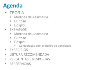Agenda
 TEORIA
 Medidas de Assimetria
 Curtose
 Boxplot
• EXEMPLOS
 Medidas de Assimetria
 Curtose
 Boxplot
 Comparação com o gráfico de densidade
• EXERCÍCIOS
• LEITURA RECOMENDADA
• PERGUNTAS E RESPOSTAS
• REFERÊNCIAS
 