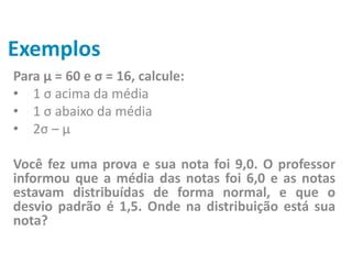 Exemplos
Para μ = 60 e σ = 16, calcule:
• 1 σ acima da média
• 1 σ abaixo da média
• 2σ – μ
Você fez uma prova e sua nota foi 9,0. O professor
informou que a média das notas foi 6,0 e as notas
estavam distribuídas de forma normal, e que o
desvio padrão é 1,5. Onde na distribuição está sua
nota?
 