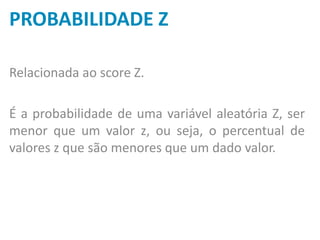 PROBABILIDADE Z
Relacionada ao score Z.
É a probabilidade de uma variável aleatória Z, ser
menor que um valor z, ou seja, o percentual de
valores z que são menores que um dado valor.
 