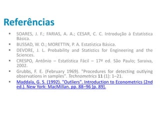 Referências
 SOARES, J. F.; FARIAS, A. A.; CESAR, C. C. Introdução à Estatística
Básica.
 BUSSAD, W. O.; MORETTIN, P. A. Estatística Básica.
 DEVORE, J. L. Probability and Statistics for Engineering and the
Sciences.
 CRESPO, Antônio – Estatística Fácil – 17ª ed. São Paulo; Saraiva,
2002.
 Grubbs, F. E. (February 1969). "Procedures for detecting outlying
observations in samples". Technometrics 11 (1): 1–21.
 Maddala, G. S. (1992). "Outliers". Introduction to Econometrics (2nd
ed.). New York: MacMillan. pp. 88–96 [p. 89].
 