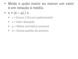  Mede o quão maior ou menor um valor
é em relação à média.
 z = (x – μ) / σ
 z = Escore Z (Escore padronizado)
 x = Valor desejado
 μ = Média aritmética amostral
 σ = Desvio padrão da amostra
 