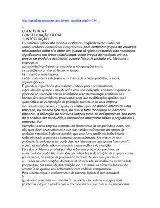 http://apostilas.netsaber.com.br/ver_apostila.php?c=614

4
ESTATÍSTICA I
CONCEITUAÇÃO GERAL
1. INTRODUÇÃO
Os numeros-índices são medidas estatísticas freqüentemente usadas por
administradores, economistas e engenheiros, para comparar grupos de variáveis
relacionadas entre si e obter um quadro simples e resumido das mudanças
significativas em áreas relacionadas como preços de matérias-primas,
preços de produtos acabados, volume físico de produto etc. Mediante o
emprego de
números-índices é possível estabelecer comparações entre:
a) variações ocorridas ao longo do tempo;
b) diferenças entre lugares;
c) diferenças entre categorias semelhantes, tais como produtos, pessoas,
organizações etc.
É grande a importância dos numeros-índices para o administrador,
especialmente quando a moeda sofre uma desvalorização constante e quando o
processo de desenvolvimento econômico acarreta mudanças continuas nos
hábitos dos consumidores, provocando com isso modificações qualitativas e
quantitativas na composição da produção nacional e de cada empresa
individualmente. Assim, em qualquer análise, quer no âmbito interno de uma
empresa, ou mesmo fora dela, na qual o fator monetário se encontra
presente, a utilização de numéros-índices toma-se indispensável, sob pena
de o analista ser conduzido a conclusões totalmente falsas e prejudiciais à
empresa. Por
exemplo, se uma empresa aumenta seu faturamento de um período a outro, isso
não quer dizer necessariamente que suas vendas melhoraram em termos de
unidades vendidas. Pode ter ocorrido que uma forte tendência inflacionaria
tenha obrigado a empresa a aumentar acentuadamente. Os preços de seus
produtos, fazendo gerar um acréscimo no faturamento (em termos "nominais"),
o qual, na realidade, não corresponde a uma melhora de situação.
Fora dos problemas gerados por alterações nos preços dos produtos, os
numeros-índices são úteis também em outras áreas de atuação da empresa como,
por exemplo, no campo da pesquisa de mercado. Neste caso, podem ser
utilizados nas mensurações do potencial de mercado, na analise da lucratividade
por produto, por canais de distribuição etc. Em suma, os números-índices são
sempre úteis quando nos defrontamos com análises comparativas.
Para o economista, o conhecimento de número-índices é indispensável
5
igualmente como um instrumento útil ao exercício profissional, quer seus
problemas estejam voltados para a microeconomia quer para a macroeconomia.
 