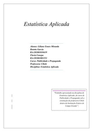 Estatística Aplicada


  Alunas: Liliane Ennes Miranda
  Bototto Garcia
  RA:201001030419
  Flavia Canepa
  RA:201001083253
  Curso: Publicidade e Propaganda
  Professora: Cibele
  Disciplina: Estatística Aplicada




                           "Trabalho apresentado na disciplina de
                                 Estatística Aplicada do curso de
                                 Publicidade e Propaganda sob a
                                  orientação da professora Cibele
                                  dentro da Instituição Estácio de
                                         Campo Grande ".
 