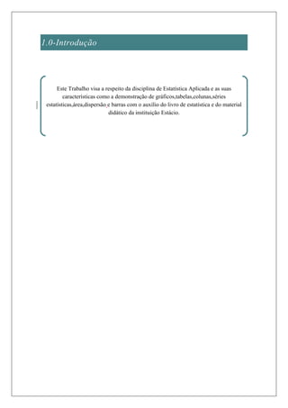 1.0-Introdução




      Este Trabalho visa a respeito da disciplina de Estatística Aplicada e as suas
         características como a demonstração de gráficos,tabelas,colunas,séries
 estatísticas,área,dispersão e barras com o auxílio do livro de estatística e do material
                             didático da instituição Estácio.
 