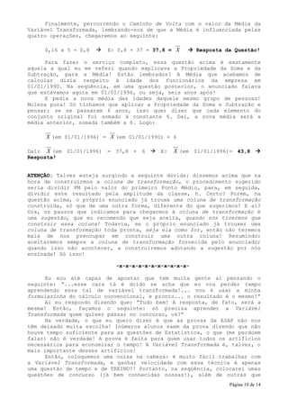 Finalmente, percorrendo o Caminho de Volta com o valor da Média da
Variável Transformada, lembrando-nos de que a Média é influenciada pelas
quatro operações, chegaremos ao seguinte:

     0,16 x 5 = 0,8      E: 0,8 + 37 = 37,8 = X      Resposta da Questão!

     Para fazer o serviço completo, essa questão acima é exatamente
aquela a qual eu me referi quando explicava a Propriedade da Soma e da
Subtração, para a Média! Estão lembrados? A Média que acabamos de
calcular dizia respeito à idade dos funcionários da empresa em
01/01/1990. Na seqüência, em uma questão posterior, o enunciado falava
que estávamos agora em 01/01/1996, ou seja, seis anos após!
     E pedia a nova média das idades daquele mesmo grupo de pessoas!
Moleza pura! Só tínhamos que aplicar a Propriedade da Soma e Subtração e
pensar: se se passaram 6 anos, isso quer dizer que cada elemento do
conjunto original foi somado à constante 6. Daí, a nova média será a
média anterior, somada também a 6. Logo:

     X (em 01/01/1996) = X (em 01/01/1990) + 6

Daí: X (em 01/01/1996) = 37,8 + 6        E:   X (em 01/01/1996)= 43,8
Resposta!


ATENÇÃO: Talvez esteja surgindo a seguinte dúvida: dissemos acima que na
hora de construirmos a coluna de transformação, o procedimento sugerido
seria dividir PM pelo valor do primeiro Ponto Médio, para, em seguida,
dividir este resultado pela amplitude da classe, h. Certo? Porém, na
questão acima, o próprio enunciado já trouxe uma coluna de transformação
construída, só que de uma outra forma, diferente do que sugerimos! E aí?
Ora, os passos que indicamos para chegarmos à coluna de transformação é
uma sugestão, que eu recomendo que seja aceita, quando nós tivermos que
construir essa coluna! Todavia, se o próprio enunciado já trouxer uma
coluna de transformação toda pronta, seja ela como for, então não teremos
mais de nos preocupar em construir uma outra coluna! Resumindo:
aceitaremos sempre a coluna de transformação fornecida pelo enunciado;
quando isso não acontecer, a construiremos adotando a sugestão por nós
ensinada! Só isso!

                           -x-x-x-x-x-x-x-x-x-x-x-

     Eu sou até capaz de apostar que tem muita gente aí pensando o
seguinte: “...esse cara tá é doido se acha que eu vou perder tempo
aprendendo essa tal de variável transformada!... vou é usar a minha
formulazinha do cálculo convencional, e pronto... o resultado é o mesmo!”
     Aí eu respondo dizendo que: “Tudo bem! A resposta, de fato, será a
mesma! Então, façamos o seguinte: só precisa aprender a Variável
Transformada quem quiser passar no concurso, ok?”
     Na verdade, o que eu quero dizer é que as provas da ESAF não nos
têm deixado muita escolha! Inúmeros alunos saem da prova dizendo que não
houve tempo suficiente para as questões de Estatística, o que (me perdoem
falar) não é verdade! A prova é feita para quem usar todos os artifícios
necessários para economizar o tempo! A Variável Transformada é, talvez, o
mais importante desses artifícios!
     Então, coloquemos uma coisa na cabeça: é muito fácil trabalhar com
a Variável Transformada, e ganhar velocidade com essa técnica é apenas
uma questão de tempo e de TREINO!! Portanto, na seqüência, colocarei umas
questões de concurso (já bem conhecidas nossas!), além de outras que
                                                               Página 10 de 14
 