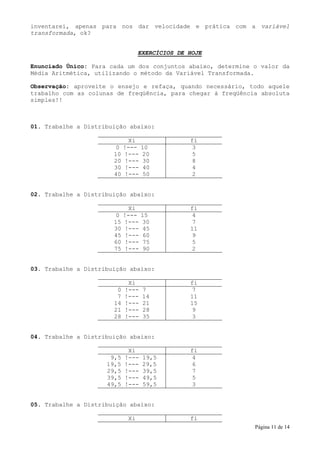 inventarei, apenas para nos dar velocidade e prática com a variável
transformada, ok?


                                  EXERCÍCIOS DE HOJE

Enunciado Único: Para cada um dos conjuntos abaixo, determine o valor da
Média Aritmética, utilizando o método da Variável Transformada.

Observação: aproveite o ensejo e refaça, quando necessário, todo aquele
trabalho com as colunas de freqüência, para chegar à freqüência absoluta
simples!!



01. Trabalhe a Distribuição abaixo:

                            Xi                  fi
                        0 !--- 10                3
                       10 !--- 20                5
                       20 !--- 30                8
                       30 !--- 40                4
                       40 !--- 50                2


02. Trabalhe a Distribuição abaixo:

                            Xi                  fi
                        0 !--- 15                4
                       15 !--- 30                7
                       30 !--- 45               11
                       45 !--- 60                9
                       60 !--- 75                5
                       75 !--- 90                2


03. Trabalhe a Distribuição abaixo:

                             Xi                 fi
                        0   !---   7             7
                        7   !---   14           11
                       14   !---   21           15
                       21   !---   28            9
                       28   !---   35            3


04. Trabalhe a Distribuição abaixo:

                             Xi                 fi
                      9,5   !---   19,5          4
                     19,5   !---   29,5          6
                     29,5   !---   39,5          7
                     39,5   !---   49,5          5
                     49,5   !---   59,5          3


05. Trabalhe a Distribuição abaixo:

                             Xi                 fi
                                                              Página 11 de 14
 