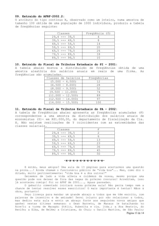 09. Extraído do AFRF-2002.2:
O atributo do tipo contínuo X, observado como um inteiro, numa amostra de
tamanho 100 obtida de uma população de 1000 indivíduos, produziu a tabela
de freqüências seguinte:

                          Classes             Freqüência (f)
                       29,4 --- 39,5                4
                       39,5 --- 49,5                8
                       49,5 --- 59,5                14
                       59,5 --- 69,5                20
                       69,5 --- 79,5                26
                       79,5 --- 89,5                18
                       89,5 --- 99,5                10

10. Extraído do Fiscal de Tributos Estaduais do PI – 2001:
A tabela abaixo mostra a distribuição de freqüências obtida de uma
amostra aleatória dos salários anuais em reais de uma firma. As
freqüências são acumuladas.
                  Classes de Salários     Freqüências
                    (5.000 – 6.500)            12
                    (6.500 – 8.000)            28
                    (8.000 – 9.500)            52
                    (9.500 – 11.000)           74
                   (11.000 – 12.500)           89
                   (12.500 – 14.000)           97
                   (14.000 – 15.500)          100

11. Extraído do Fiscal de Tributos Estaduais do PA – 2002:
A tabela de freqüências abaixo apresenta as freqüências acumuladas (F)
correspondentes a uma amostra da distribuição dos salários anuais de
economistas (Y)- em R$1.000,00, do departamento de fiscalização da Cia.
X. Não existem realizações de Y coincidentes com as extremidades das
classes salariais.
                        Classes                F
                     29,4 --- 39,5             2
                     39,5 --- 49,5             6
                     49,5 --- 59,5            13
                     59,5 --- 69,5            23
                     69,5 --- 79,5            36
                     79,5 --- 89,5            45
                     89,5 --- 99,5            50

                               -x-x-x-x-x-x-x-x-x-x-x-

      E então, meus amigos? Uma aula de 13 páginas para acertarmos uma questão
na prova...! Ainda chamam o funcionário público de “vida boa”... Mas, como diz o
ditado, muito pertinentemente: “vida boa é a dos outros!”
      Deixemos de lado a vida alheia e cuidemos da nossa, mesmo porque uma
questão pode nos deixar de fora das vagas do próximo concurso! Acreditem, isso
já aconteceu comigo! Foi no AFRF de 2001..., águas passadas.
      O gabarito comentado iniciará nossa próxima aula! Não perca tempo nem a
chance de tentar resolver esses exercícios! O mais importante é tentar! Mãos à
obra, portanto!
      Peço licença para mandar um grande abraço a todos que me têm escrito, com
palavras de incentivo e de amizade! Serei injusto por não relacionar a todos,
mas dedico esta aula e envio um abraço forte aos seguintes novos amigos que
ganhei nestas últimas semanas: o Gean Barreto, de Manaus (e batalhando no
Acre!); a turma de Macapá: Stélio, Rubenita e cia. ltda.; a Ana Beatriz, do
Recife; a Elba, de Belém; a Cristiane, do Chuí; o Danilo Martins, de São Paulo;
                                                                     Página 13 de 14
 