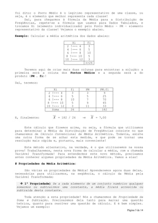 foi dito: o Ponto Médio é o legítimo representativo de uma classe, ou
seja, é o elemento que melhor representa cada classe!
     Daí, para chegarmos à fórmula da Média para a Distribuição de
Freqüências, repete-se a fórmula que usamos para Dados Tabulados, e
trocamos Xi (elemento individualizado) pelo Ponto Médio – PM – elemento
representativo da classe! Vejamos o exemplo abaixo.

Exemplo: Calcular a média aritmética dos dados abaixo:

                                         Xi          fi
                                    2   !---   4      3
                                    4   !---   6      5
                                    6   !---   8     10
                                    8   !---   10     5
                                   10   !---   12     3
                                                    n=26

     Teremos aqui de criar mais duas colunas para encontrar a solução: a
primeira será a coluna dos Pontos Médios e a segunda será a do
produto (PM . fi)!

Daí, teremos:

                        Xi              fi          PM       PM.fi
                   2   !---   4          3           3         9
                   4   !---   6          5           5        25
                   6   !---   8         10           7        70
                   8   !---   10         5           9        45
                  10   !---   12         3          11        33
                       Soma             26                    182

E, finalmente:          X = 182 / 26            →        X = 7,00


     Este cálculo que fizemos acima, ou seja, a fórmula que utilizamos
para determinar a Média da Distribuição de Freqüências consiste no que
chamaremos de Cálculo Convencional da Média Aritmética. Todavia, existe
uma outra forma de se achar esta medida, e que pode se tornar uma
resolução mais rápida e, portanto, mais conveniente!

     Este método alternativo, na verdade, é o que utilizaremos na nossa
prova! Trabalharemos, nesta nova forma de calcular a média, com a chamada
Variável Transformada! Para entendermos este novo método, precisamos
antes conhecer algumas propriedades da Média Aritmética. Vamos a elas!

# Propriedades da Média Aritmética:

     São várias as propriedades da Média! Aprenderemos agora duas delas,
necessárias para utilizarmos, na seqüência, o cálculo da Média pela
Variável Transformada:

     1ª Propriedade) Se a cada elemento de um conjunto numérico qualquer
somarmos ou subtrairmos uma constante, a média ficará acrescida ou
subtraída desta constante.

    Toda atenção a esta propriedade! Nós a chamaremos de Propriedade da
Soma e Subtração. Precisaremos dela tanto para marcar uma questão
teórica, quanto para resolver uma questão de cálculo. E é bem simples.
Vejamos um exemplo:
                                                                     Página 3 de 14
 