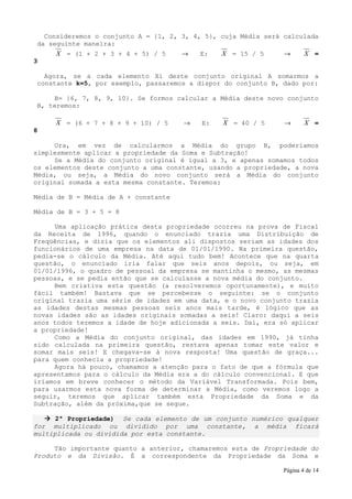 Consideremos o conjunto A = {1, 2, 3, 4, 5}, cuja Média será calculada
da seguinte maneira:
     X = (1 + 2 + 3 + 4 + 5) / 5      →   E:    X = 15 / 5      →       X =
3

  Agora, se a cada elemento Xi deste conjunto original A somarmos a
constante k=5, por exemplo, passaremos a dispor do conjunto B, dado por:

    B= {6, 7, 8, 9, 10}. Se formos calcular a Média deste novo conjunto
B, teremos:

     X = (6 + 7 + 8 + 9 + 10) / 5     →    E:   X = 40 / 5      →       X =
8

     Ora, em vez de calcularmos a Média do grupo B, poderíamos
simplesmente aplicar a propriedade da Soma e Subtração!
     Se a Média do conjunto original é igual a 3, e apenas somamos todos
os elementos deste conjunto a uma constante, usando a propriedade, a nova
Média, ou seja, a Média do novo conjunto será a Média do conjunto
original somada a esta mesma constante. Teremos:

Média de B = Média de A + constante

Média de B = 3 + 5 = 8

     Uma aplicação prática desta propriedade ocorreu na prova de Fiscal
da Receita de 1996, quando o enunciado trazia uma Distribuição de
Freqüências, e dizia que os elementos ali dispostos seriam as idades dos
funcionários de uma empresa na data de 01/01/1990. Na primeira questão,
pedia-se o cálculo da Média. Até aqui tudo bem! Acontece que na quarta
questão, o enunciado iria falar que seis anos depois, ou seja, em
01/01/1996, o quadro de pessoal da empresa se mantinha o mesmo, as mesmas
pessoas, e se pedia então que se calculasse a nova média do conjunto.
     Bem criativa esta questão (a resolveremos oportunamente), e muito
fácil também! Bastava que se percebesse o seguinte: se o conjunto
original trazia uma série de idades em uma data, e o novo conjunto trazia
as idades destas mesmas pessoas seis anos mais tarde, é lógico que as
novas idades são as idades originais somadas a seis! Claro: daqui a seis
anos todos teremos a idade de hoje adicionada a seis. Daí, era só aplicar
a propriedade!
     Como a Média do conjunto original, das idades em 1990, já tinha
sido calculada na primeira questão, restava apenas tomar este valor e
somar mais seis! E chegava-se à nova resposta! Uma questão de graça...
para quem conhecia a propriedade!
     Agora há pouco, chamamos a atenção para o fato de que a fórmula que
apresentamos para o cálculo da Média era a do cálculo convencional. E que
iríamos em breve conhecer o método da Variável Transformada. Pois bem,
para usarmos esta nova forma de determinar a Média, como veremos logo a
seguir, teremos que aplicar também esta Propriedade da Soma e da
Subtração, além da próxima,que se segue.

      2ª Propriedade) Se cada elemento de um conjunto numérico qualquer
for multiplicado ou dividido por uma constante, a média ficará
multiplicada ou dividida por esta constante.

     Tão importante quanto a anterior, chamaremos esta de Propriedade do
Produto e da Divisão. É a correspondente da Propriedade da Soma e

                                                                Página 4 de 14
 