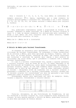 Subtração, só que para as operações de multiplicação e divisão. Vejamos
um exemplo:




    Seja o conjunto A = {1, 2, 3, 4, 5}, cuja média já conhecemos do
exemplo anterior: X =3. Agora, suponhamos que a cada elemento do
conjunto multipliquemos a constante k=5. Passaremos a ter o novo conjunto
B = {5, 10, 15, 20, 25}. Se formos calcular a média deste novo conjunto
B, faremos:

X    = (5 + 10 + 15 + 20 + 25) / 5    E:    X = 75 / 5     →     X = 15

     Ora, poderíamos simplesmente usando a propriedade do Produto e da
Divisão, chegarmos ao mesmo resultado. Se a média do conjunto original é
igual 3, e cada um desses elementos foi multiplicado pela constante 5,
então a nova média (do novo conjunto) será a média anterior, também
multiplicada pela constante. Ou seja:

Média de B = (Média de A) x (constante)

Média de B = 3 x 5 = 15


# Cálculo da Média pela Variável Transformada:

     Já dispomos do necessário para aprendermos o cálculo da Média pela
utilização da Variável Transformada. Já conhecemos a forma convencional
de se calcular a Média, pela mera aplicação da fórmula. Todavia, como já
foi dito, as últimas provas, sobretudo da ESAF, têm trazido enunciados
que tornariam a resolução da questão mais rápida e mais prática se
utilizarmos uma outra saída, que é justamente o trabalho com a chamada
Variável Transformada.
     E o que é a variável transformada? Ora, quando a questão apresenta
o conjunto original, seja em forma de um rol, ou Dados Tabulados ou de
uma Distribuição de Freqüências, estes dados correspondem, obviamente, à
Variável Original. Agora, se com cada elemento deste conjunto original,
fizermos uma ou mais de uma operação – seja de soma, subtração, produto
ou divisão – deixaremos então de trabalhar com a variável original e
passaremos a trabalhar com a variável transformada. Portanto, diremos que
“a variável original foi transformada” por meio de operações a que foram
submetidos todos os elementos do conjunto original.
     Entenderemos melhor esta explicação por meio de exemplos. Senão,
vejamos o seguinte. Consideremos o conjunto abaixo:

                         Xi           fi           PM
                    0   |---   10      9           5
                   10   |---   20     15           15
                   20   |---   30     28           25
                   30   |---   40     17           35
                   40   |---   50     11           45
                                     n=80

     Trata-se, obviamente, de uma Distribuição de Freqüências, em que
foi fornecida a variável original Xi, cujos elementos estão dispostos nas
classes. Se esta questão pedisse o cálculo da Média, poderíamos encontrá-
la pela mera aplicação da fórmula abaixo:

                                                                Página 5 de 14
 