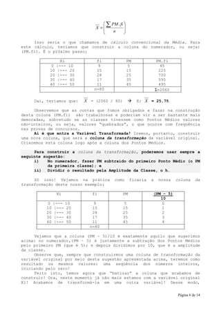  ∑ PM . fi 
                                X =           
                                       n      
                                              

     Isso seria o que chamamos de cálculo convencional da Média. Para
este cálculo, teríamos que construir a coluna do numerador, ou seja:
(PM.fi). É o próximo passo:

                 Xi             fi                 PM             PM.fi
            0   |---   10       9                  5                45
           10   |---   20       15                 15              225
           20   |---   30       28                 25              700
           30   |---   40       17                 35              595
           40   |---   50       11                 45              495
                               n=80                               Σ=2060

     Daí, teríamos que:     X = (2060 / 80)             E: X = 25,75

     Observemos que as contas que fomos obrigados a fazer na construção
desta coluna (PM.fi) são trabalhosas e poderiam vir a ser bastante mais
demoradas, sobretudo se as classes tivessem como Pontos Médios valores
não-inteiros, ou seja, valores “quebrados”, o que ocorre com freqüência
nas provas de concursos.
     Aí é que entra a Variável Transformada! Iremos, portanto, construir
uma nova coluna, que será a coluna da transformação da variável original.
Criaremos esta coluna logo após a coluna dos Pontos Médios.

     Para construir a coluna da transformação, poderemos usar sempre a
seguinte sugestão:
     i)    No numerador, fazer PM subtraído do primeiro Ponto Médio (o PM
           da primeira classe); e
     ii) Dividir o resultado pela Amplitude da Classe, o h.

     Só isso! Vejamos na prática          como      ficaria   a    nossa   coluna    da
transformação deste nosso exemplo:

                Xi             fi             PM              (PM – 5)
                                                                 10
           0   |---   10       9              5                  0
          10   |---   20       15             15                 1
          20   |---   30       28             25                 2
          30   |---   40       17             35                 3
          40   |---   50       11             45                 4
                              n=80

     Vejamos que a coluna (PM – 5)/10 é exatamente aquilo que sugerimos
acima: no numerador,(PM – 5) é justamente a subtração dos Pontos Médios
pelo primeiro PM (que é 5); e depois dividimos por 10, que é a amplitude
da classe.
     Observe que, sempre que construirmos uma coluna de transformação da
variável original por meio desta sugestão apresentada acima, teremos como
resultado os mesmos valores: uma seqüência dos números inteiros,
iniciando pelo zero!
     Feito isto, temos agora que “batizar” a coluna que acabamos de
construir! Ora, neste momento já não mais estamos com a variável original
Xi! Acabamos de transformá-la em uma outra variável! Desse modo,


                                                                           Página 6 de 14
 