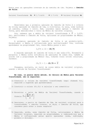 Basta usar as operações inversas às do caminho de ida. Vejamos o Caminho
de Volta:


Variável Transformada   Yi         1.º)(x10)         2.º)(+5)      Variável Original Xi




     Observemos que a primeira operação do Caminho de Volta é o inverso
da última operação do Caminho de Ida, e vice-versa. Ou seja, onde termina
um caminho, começa o outro. Bem, usaremos agora apenas o Caminho de
Volta, para descobrirmos o valor da Média da variável original.
     Ora, sabemos que a média da variável transformada é Y = 2,075.
Daí, percorremos o Caminho de Volta, aplicando as propriedades da Média.
Vejamos:

     A primeira operação do Caminho de Volta é um produto:(x10).
Perguntamos: a Média é influenciada pela multiplicação? Sim, conforme
aprendemos na propriedade! Daí, nossa Média passa a ser:

                                   2,075 x 10 = 20,75

     A segunda operação do caminho de volta é uma soma:(+5). Novamente a
pergunta: a Média sofre influência de operações de soma? Sim, também de
acordo com a propriedade da Média! Daí, tomando nosso último resultado,
faremos:

                                   20,75 + 5 = 25,75 = X

     Chegamos, portanto, ao valor da nossa média da variável original,
usando o método da Variável Transformada!


     Em suma, os passos deste método, do Cálculo da Média pela Variável
Transformada, são os seguintes:

   1) Construir a coluna da variável transformada                   (aqui   chamada    Yi),
      seguindo a sugestão que apresentamos;

   2) Construir a coluna (Yi.fi) e calcular o seu somatório;


   3) Encontrar   o   valor       da   Média   da   Variável    Transformada,   usando      a
                   ∑ Yi ⋅ fi 
      fórmula Y =            
                     n       
                             

   4) Descrever, a partir do Caminho de Ida, da variável original para a
      transformada, o caminho inverso, ou seja, o Caminho de Volta, que
      usaremos para achar a nossa resposta!


   5) Seguindo, então, esse Caminho de Volta, calcularemos a Média da
      Variável Original, seguindo as propriedades, e lembrando-nos que a
      Média é influenciada pelas quatro operações (soma, subtração,
      produto e divisão).


                                                                                Página 8 de 14
 