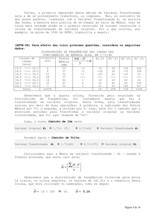 Talvez, a primeira impressão deste método da Variável Transformada
seja a de um procedimento trabalhoso, ou complexo. Mas, ao contrário do
que possa parecer, trabalhar com a Variável Transformada é, na maioria
das vezes, a maneira mais prática de se chegar ao valor da Média. Isso se
torna mais verdade ainda se o próprio enunciado já trouxer construída a
coluna de transformação da variável original. Foi o que ocorreu, por
exemplo, na prova de 1996 do AFRF, transcrita a seguir:



(AFTN-96) Para efeito das cinco próximas questões, considere os seguintes
dados:
                DISTRIBUIÇÃO DE FREQÜÊNCIAS DAS IDADES DOS
                 FUNCIONÁRIOS DA EMPRESA ALFA, EM 1º/1/90
  Classes de   Freqüências Pontos  PM − 37      di.fi di2.fi di3.fi di4.fi
    Idades        (fi)     Médios          = di
    (anos)                  (PM)
                                      5
19,5    !---   24,5     2           22              -3          -6         18     -54         162
24,5    !---   29,5     9           27              -2          -18        36     -72         144
29,5    !---   34,5     23          32              -1          -23        23     -23          23
34,5    !---   39,5     29          37              ---         ---       ---     ---         ---
39,5    !---   44,5     18          42               1          18         18      18          18
44,5    !---   49,5     12          47               2          24         48      96         192
49,5    !---   54,5     7           52               3          21         63     189         567
       Total          n=100                                     16        206     154        1106

     Observemos que a quarta coluna, fornecida pelo enunciado na
Distribuição   de  Freqüências,   foi   justamente  aquela   que  fez   a
transformação da variável original. Desta forma, esta transformação
ocorreu por meio de duas operações: a primeira, a subtração dos Pontos
Médios por 37; a segunda, a divisão por 5. Logo, este foi o caminho que o
enunciado escolheu para transformar a variável original na variável
transformada, que foi aqui chamada de “di”.

       Logo, o nosso Caminho de Ida será:

Variável Original Xi          1.º)(– 37)           2.º)(÷5)         Variável Transformada di


       Faremos agora o Caminho de Volta:

Variável Transformada     di       1.º)(x5)             2.º)(+37)      Variável Original Xi


     Calcularemos aqui a Média da variável transformada – di – usando a
fórmula alterada, que neste caso será:

                                         ∑ di ⋅ fi 
                                   di =            
                                           n       
                                                   

     Observemos que a distribuição de freqüências fornecida pela prova
já trazia, na coluna seguinte, os valores de (di.fi) e o somatório desta
coluna, que será utilizado no numerador, como se segue:

               di = 16 / 100         E:         di = 0,16




                                                                                   Página 9 de 14
 