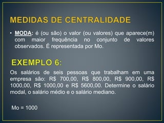 • MODA: é (ou são) o valor (ou valores) que aparece(m)
com maior frequência no conjunto de valores
observados. É representada por Mo.
Os salários de seis pessoas que trabalham em uma
empresa são: R$ 700,00, R$ 800,00, R$ 900,00, R$
1000,00, R$ 1000,00 e R$ 5600,00. Determine o salário
modal, o salário médio e o salário mediano.
Mo = 1000
 