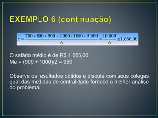 00,666.1
6
000.10
6
600.51000000.1900800700


x
O salário médio é de R$ 1 666,00.
Me = (900 + 1000)/2 = 950
Observe os resultados obtidos e discuta com seus colegas
qual das medidas de centralidade fornece a melhor análise
do problema.
 