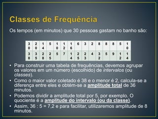 Os tempos (em minutos) que 30 pessoas gastam no banho são:
• Para construir uma tabela de frequências, devemos agrupar
os valores em um número (escolhido) de intervalos (ou
classes).
• Como o maior valor coletado é 38 e o menor é 2, calcula-se a
diferença entre eles e obtém-se a amplitude total de 36
minutos.
• Podemos dividir a amplitude total por 5, por exemplo. O
quociente é a amplitude do intervalo (ou da classe).
• Assim, 36 : 5 = 7,2 e para facilitar, utilizaremos amplitude de 8
minutos.
3
0
2
0
1
4
5 1
0
1
2
1
6
6 3 2 8 8 8 5 1
0
3
8
3
5
2
8
2
5
5 7 1
4
2
5
2
3
4 3
2
5 9 1
2
1
4
 