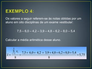 Os valores a seguir referem-se às notas obtidas por um
aluno em oito disciplinas de um exame vestibular:
7,5 – 6,0 – 4,2 – 3,9 – 4,8 – 6,2 – 8,0 – 5,4
Calcular a média aritmética desse aluno.
75,5
8
4,50,82,68,49,32,40,65,7
8
8
1






i
i
x
x
 