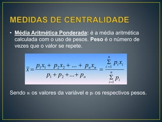 • Média Aritmética Ponderada: é a média aritmética
calculada com o uso de pesos. Peso é o número de
vezes que o valor se repete.
Sendo xi os valores da variável e pi os respectivos pesos.
i
n
i
ii
n
i
n
nn
p
xp
ppp
xpxpxp
x
1
1
21
2211
...
...








 