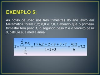 As notas de João nos três trimestres do ano letivo em
Matemática foram 6,2; 8,0 e 7,0. Sabendo que o primeiro
trimestre tem peso 1, o segundo peso 2 e o terceiro peso
3, calcule sua média anual.
2,7
6
2,43
321
73822,61
3
1
3
1









i
ii
i
xp
x
 