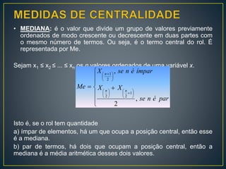 • MEDIANA: é o valor que divide um grupo de valores previamente
ordenados de modo crescente ou decrescente em duas partes com
o mesmo número de termos. Ou seja, é o termo central do rol. É
representada por Me.
Sejam x1 ≤ x2 ≤ ... ≤ xn os n valores ordenados de uma variável x.
Isto é, se o rol tem quantidade
a) ímpar de elementos, há um que ocupa a posição central, então esse
é a mediana.
b) par de termos, há dois que ocupam a posição central, então a
mediana é a média aritmética desses dois valores.

























 
parénse
XX
ímparénseX
Me nn
n
,
2
,
1
22
2
1
 