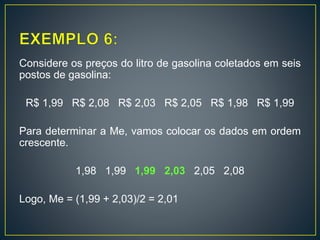 Considere os preços do litro de gasolina coletados em seis
postos de gasolina:
R$ 1,99 R$ 2,08 R$ 2,03 R$ 2,05 R$ 1,98 R$ 1,99
Para determinar a Me, vamos colocar os dados em ordem
crescente.
1,98 1,99 1,99 2,03 2,05 2,08
Logo, Me = (1,99 + 2,03)/2 = 2,01
 