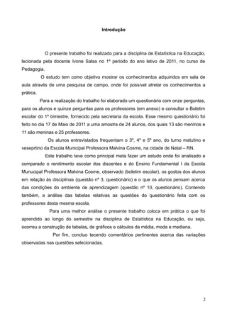 Introdução

O presente trabalho foi realizado para a disciplina de Estatística na Educação,
lecionada pela docente Ivone Salsa no 1º periodo do ano letivo de 2011, no curso de
Pedagogia.
O estudo tem como objetivo mostrar os conhecimentos adquiridos em sala de
aula através de uma pesquisa de campo, onde foi possível atrelar os conhecimentos a
prática.
Para a realização do trabalho foi elaborado um questionário com onze perguntas,
para os alunos e quinze perguntas para os professores (em anexo) e consultar o Boletim
escolar do 1º bimestre, fornecido pela secretaria da escola. Esse mesmo questionário foi
feito no dia 17 de Maio de 2011 a uma amostra de 24 alunos, dos quais 13 são meninos e
11 são meninas e 25 professores.
Os alunos entrevistados frequentam o 3º, 4º e 5º ano, do turno matutino e
veseprtino da Escola Municipal Professora Malvina Cosme, na cidade de Natal – RN.
Este trabalho teve como principal meta fazer um estudo onde foi analisado e
comparado o rendimento escolar dos discentes e do Ensino Fundamental I da Escola
Munucipal Professora Malvina Cosme, observado (boletim escolar), os gostos dos alunos
em relação às disciplinas (questão nº 3, questionário) e o que os alunos pensam acerca
das condições do ambiente de aprendizagem (questão nº 10, questionário). Contendo
também, a análise das tabelas relativas as questões do questionário feita com os
professores desta mesma escola.
Para uma melhor análise o presente trabalho coloca em prática o que foi
aprendido ao longo do semestre na disciplina de Estatística na Educação, ou seja,
ocorreu a construção de tabelas, de gráficos e cálculos da média, moda e mediana.
Por fim, concluo tecendo comentários pertinentes acerca das variações
observadas nas questões selecionadas.

2

 