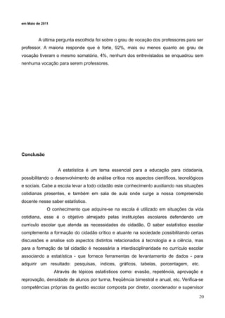 em Maio de 2011

A última pergunta escolhida foi sobre o grau de vocação dos professores para ser
professor. A maioria responde que é forte, 92%, mais ou menos quanto ao grau de
vocação tiveram o mesmo somatório, 4%, nenhum dos entrevistados se enquadrou sem
nenhuma vocação para serem professores.

Conclusão
A estatística é um tema essencial para a educação para cidadania,
possibilitando o desenvolvimento de análise crítica nos aspectos científicos, tecnológicos
e sociais. Cabe a escola levar a todo cidadão este conhecimento auxiliando nas situações
cotidianas presentes, e também em sala de aula onde surge a nossa compreensão
docente nesse saber estatístico.
O conhecimento que adquire-se na escola é utilizado em situações da vida
cotidiana, esse é o objetivo almejado pelas instituições escolares defendendo um
currículo escolar que atenda as necessidades do cidadão. O saber estatístico escolar
complementa a formação do cidadão crítico e atuante na sociedade possibilitando certas
discussões e analise sob aspectos distintos relacionados à tecnologia e a ciência, mas
para a formação de tal cidadão é necessária a interdisciplinaridade no currículo escolar
associando a estatística - que fornece ferramentas de levantamento de dados - para
adquirir um resultado: pesquisas, índices, gráficos, tabelas, porcentagem, etc.
Através de tópicos estatísticos como: evasão, repetência, aprovação e
reprovação, densidade de alunos por turma, freqüência bimestral e anual, etc. Verifica-se
competências próprias da gestão escolar composta por diretor, coordenador e supervisor
20

 