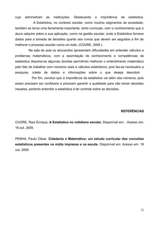 cujo

administram

as

instituições.

Destacando

a

importância

da

estatística.

A Estatística, no contexto escolar, como noutros segmentos da sociedade,
também se torna uma ferramenta importante, tanto curricular, com o conhecimento que o
aluno adquire sobre a sua aplicação, como na gestão escolar, onde a Estatística fornece
dados para a tomada de decisões quanto aos rumos que devem ser seguidos a fim de
melhorar o processo escolar como um todo. (COURE, 2009 ).
Na sala de aula os educandos apresentam dificuldades em entender cálculos e
problemas matemáticos, com a assimilação de conhecimento e competências da
estatística dissolve-se algumas dúvidas permitindo melhorar o entendimento matemático
pelo fato de trabalhar com números reais e cálculos estatísticos, pois faz-se necessário a
pesquisa,

coleta

de

dados

e

informações

sobre

o

que

deseja

descobrir.

Por fim, concluo que a importância da estatística vai além dos números, pois
esses precisam ser confiáveis e precisam garantir a qualidade para não tomar decisões
inexatas, portanto entender a estatística é ter controle sobre as decisões.

REFERÊNCIAS
CUORE, Raul Enrique. A Estatística no cotidiano escolar. Disponível em: . Acesso em:
16 out. 2009.
PENHA, Paulo César. Cidadania e Matemática: um estudo curricular dos conceitos
estatísticos presentes na mídia impressa e na escola. Disponível em: Acesso em: 16
out. 2009.

21

 