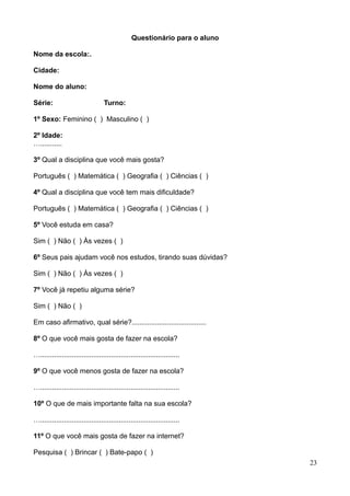 Questionário para o aluno
Nome da escola:.
Cidade:
Nome do aluno:
Série:

Turno:

1º Sexo: Feminino ( ) Masculino ( )
2º Idade:
…...........
3º Qual a disciplina que você mais gosta?
Português ( ) Matemática ( ) Geografia ( ) Ciências ( )
4º Qual a disciplina que você tem mais dificuldade?
Português ( ) Matemática ( ) Geografia ( ) Ciências ( )
5º Você estuda em casa?
Sim ( ) Não ( ) Às vezes ( )
6º Seus pais ajudam você nos estudos, tirando suas dúvidas?
Sim ( ) Não ( ) Às vezes ( )
7º Você já repetiu alguma série?
Sim ( ) Não ( )
Em caso afirmativo, qual série?......................................
8º O que você mais gosta de fazer na escola?
….......................................................................
9º O que você menos gosta de fazer na escola?
….......................................................................
10º O que de mais importante falta na sua escola?
….......................................................................
11º O que você mais gosta de fazer na internet?
Pesquisa ( ) Brincar ( ) Bate-papo ( )
23

 