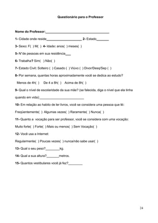 Questionário para o Professor

Nome do Professor:____________________________________
1- Cidade onde reside____________________ 2- Estado_______
3- Sexo: F( ) M( ) 4- Idade: anos( ) meses( )
5- N°de pessoas em sua residência___
6- Trabalha? Sim( ) Não( )
7- Estado Civil: Solteiro ( ) Casado ( ) Viúvo ( ) Divor/Desq/Sep ( )
8- Por semana, quantas horas aproximadamente você se dedica ao estudo?
Menos de 4h( )

De 4 a 8h( )

Acima de 8h( )

9- Qual o nível de escolaridade da sua mãe? (se falecida, diga o nível que ela tinha
quando em vida):_________________________
10- Em relação ao habito de ler livros, você se considera uma pessoa que lê:
Freqüentemente( ) Algumas vezes( ) Raramente( ) Nunca( )
11- Quanto a vocação para ser professor, você se considera com uma vocação:
Muito forte( ) Forte( ) Mais ou menos( ) Sem Vocação( )
12- Você usa a Internet:
Regularmente( ) Poucas vezes( ) nunca/não sabe usar( )
13- Qual o seu peso?________kg.
14- Qual a sua altura?_______metros.
15- Quantos vestibulares você já fez?________

24

 