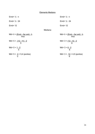 Elemento Mediano
Emd= ½ · n

Emd= ½ · n

Emd= ½ · 24

Emd= ½ · 24

Emd= 12

Emd= 12
Mediana

Md= li + (Emd – fac ant) · h
fmd

Md= li + (Emd – fac ant) · h
fmd

Md= 5 + (12 - 11) · 2
5

Md= 3 + (12 – 6) · 2
8

Md= 5 + 1 · 2
5

Md= 3 + 6 · 2
8

Md= 5 + 2 = 5,4 (pontos)
5

Md= 3 + 12 = 4,5 (pontos)
8

26

 
