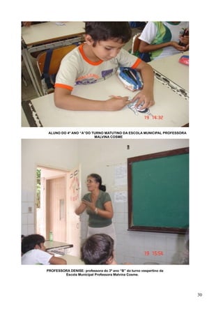 ALUNO DO 4º ANO “A”DO TURNO MATUTINO DA ESCOLA MUNICIPAL PROFESSORA
MALVINA COSME

PROFESSORA DENISE: professora do 3º ano “B” do turno vespertino da
Escola Municipal Professora Malvina Cosme.

30

 