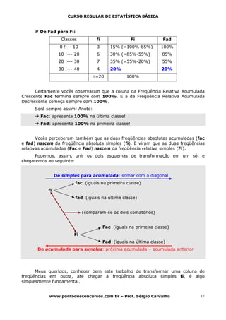 CURSO REGULAR DE ESTATÍSTICA BÁSICA



      # De Fad para Fi:
                    Classes          fi                Fi             Fad
                   0 !--- 10         3       15% (=100%-85%)         100%
                  10 !--- 20         6       30% (=85%-55%)          85%
                  20 !--- 30         7       35% (=55%-20%)          55%
                  30 !--- 40         4       20%                     20%
                                   n=20              100%


      Certamente vocês observaram que a coluna da Freqüência Relativa Acumulada
Crescente Fac termina sempre com 100%. E a da Freqüência Relativa Acumulada
Decrescente começa sempre com 100%.
      Será sempre assim! Anote:
        Fac: apresenta 100% na última classe!
        Fad: apresenta 100% na primeira classe!


       Vocês perceberam também que as duas freqüências absolutas acumuladas (fac
e fad) nascem da freqüência absoluta simples (fi). E viram que as duas freqüências
relativas acumuladas (Fac e Fad) nascem da freqüência relativa simples (Fi).
      Podemos, assim, unir os dois esquemas de transformação em um só, e
chegaremos ao seguinte:


                 De simples para acumulada: somar com a diagonal
                          fac (iguais na primeira classe)
            fi
                          fad (iguais na última classe)


                               (comparam-se os dois somatórios)


                                          Fac (iguais na primeira classe)
                          Fi
                                          Fad (iguais na última classe)
       De acumulada para simples: próxima acumulada – acumulada anterior




      Meus queridos, conhecer bem este trabalho de transformar uma coluna de
freqüências em outra, até chegar à freqüência absoluta simples fi, é algo
simplesmente fundamental.


            www.pontodosconcursos.com.br – Prof. Sérgio Carvalho                17
 