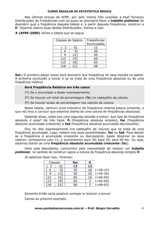 CURSO REGULAR DE ESTATÍSTICA BÁSICA

       Nas últimas provas de AFRF, por pelo menos três ocasiões a Esaf forneceu
Distribuições de Freqüências com as quais se precisaria fazer o trabalho preliminar de
descobrir qual a freqüência daquela tabela e, a partir daquela freqüência, construir a
fi. Vejamos abaixo duas destas Distribuições. Vamos a elas.
# (AFRF-2000) Utilize a tabela que se segue.

                           Classes de Salário   Freqüências
                                                Acumuladas
                              ( 3   ;    6]         12
                              ( 6   ;    9]         30
                              ( 9   ;   12]         50
                              (12   ;   15]         60
                              (15   ;   18]         65
                              (18   ;   21]         68


Sol.: O primeiro passo nosso será descobrir que freqüência foi essa trazida na tabela.
A primeira conclusão a tomar é se se trata de uma freqüência absoluta ou de uma
freqüência relativa.
      Será Freqüência Relativa em três casos:
      1º) Se o enunciado o disser expressamente;
      2º) Se houver um sinal de porcentagem (%) no cabeçalho da coluna;
      3º) Se houver sinais de porcentagem nos valores da coluna.
      Nesta tabela, nenhum sinal indicativo de freqüência relativa esteve presente, o
que nos leva a concluir que estamos diante de uma coluna de freqüências absolutas.
      Sabendo disso, resta-nos uma segunda decisão a tomar: que tipo de freqüência
absoluta é essa? Há três tipos: fi (freqüência absoluta simples), fac (freqüência
absoluta acumulada crescente) e fad (freqüência absoluta acumulada decrescente).
      Ora, foi dito expressamente (no cabeçalho da coluna) que se trata de uma
freqüência acumulada. Logo, restam-nos duas possibilidades: fac ou fad. Para decidir
se a freqüência é acumulada crescente ou decrescente, basta observar os seus
valores: começamos com 12; e aumentamos para 30, para 50, para 60 etc. Ou seja,
estamos diante de uma freqüência absoluta acumulada crescente (fac).
      Feita esta descoberta, concluímos pela necessidade de realizar um trabalho
preliminar, no sentido de construir agora a coluna da freqüência absoluta simples fi.
      Já sabemos fazer isso. Teremos:
                      Classes           fac     fi
                    ( 3 ; 6]            12      12
                    ( 6 ; 9]             30     18   (=30-12)
                    ( 9 ; 12]            50     20   (=50-30)
                    (12 ; 15]           60      10   (=60-50)
                    (15 ; 18]           65       5   (=65-60)
                    (18 ; 21]           68       3   (=68-65)


      Somente então seria possível começar a resolver a prova!
      Vamos ao próximo exemplo.


             www.pontodosconcursos.com.br – Prof. Sérgio Carvalho                   18
 