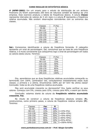 CURSO REGULAR DE ESTATÍSTICA BÁSICA

# (AFRF-2002) Em um ensaio para o estudo da distribuição de um atributo
financeiro (X) foram examinados 200 itens de natureza contábil do balanço de uma
empresa. Esse exercício produziu a tabela de freqüências abaixo. A coluna Classes
representa intervalos de valores de X em reais e a coluna P representa a freqüência
relativa acumulada. Não existem observações coincidentes com os extremos das
classes.

                               Classes        P (%)
                                70-90           5
                                90-110          15
                               110-130          40
                               130-150          70
                               150-170          85
                               170-190          95
                               190-210         100


Sol.: Comecemos identificando a coluna de freqüência fornecida. O cabeçalho
apresenta um sinal de porcentagem. Daí, concluímos que se trata de uma freqüência
relativa, e é muito conveniente que coloquemos logo o sinal de porcentagem em todos
os valores desta coluna. Teremos:
                               Classes        P (%)
                                70-90           5%
                                90-110         15%
                               110-130         40%
                               130-150         70%
                               150-170         85%
                               170-190         95%
                               190-210        100%


      Ora, aprendemos que as duas freqüências relativas acumuladas começarão ou
terminarão com 100%. Lembrados? Daí, consultaremos imediatamente essas duas
classes: a primeira e a última. Encontramos 100% por lá? Sim! Na última classe!
Conclusão: trata-se de uma freqüência relativa acumulada.
      Mas será acumulada crescente ou decrescente? Ora, basta verificar os seus
valores. Começou com 5%; cresceu para 15%; cresceu para 40%; e assim por diante.
     Conclusão: estamos diante da coluna da freqüência relativa acumulada
crescente, Fac.
      No intuito de construir a coluna da freqüência absoluta simples (fi),
construiremos, como primeiro passo, a coluna da freqüência relativa simples (Fi).
Teremos:
                   Classes          Fac        Fi
                    70-90           5%        5%
                    90-110          15%       10%   (=15%-5%)
                   110-130         40%        25%   (=40%-15%)
                   130-150         70%        30%   (=70%-40%)
                   150-170         85%        15%   (=85%-70%)
                   170-190         95%        10%   (=95%-85%)
                   190-210         100%       5%    (=100%-95%)

            www.pontodosconcursos.com.br – Prof. Sérgio Carvalho                 19
 