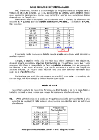 CURSO REGULAR DE ESTATÍSTICA BÁSICA

       Daí, finalmente, faremos a transformação da freqüência relativa simples para a
freqüência absoluta simples. Ou seja, passaremos de simples para simples. Neste
caso, conforme aprendemos, iremos nos concentrar apenas nos somatórios destas
duas colunas de freqüências.
       Precisamos reler o enunciado, para sabermos qual o número de elementos do
conjunto n. A questão disse que foram examinados 200 itens... Traduzindo: n=200.
Daí, teremos:

                     Classes           Fac           Fi        fi
                      70-90            5%           5%         10
                      90-110           15%         10%         20
                     110-130          40%          25%         50
                     130-150          70%          30%         60
                     150-170          85%          15%         30
                     170-190          95%          10%         20
                     190-210          100%         5%          10
                                      Total       100%       n=200
                                                        (x2)

      E somente neste momento a tabela estaria pronta para deixar você começar a
resolver a prova!

       Amigos, o objetivo desta aula de hoje está, creio, alcançado. Na seqüência,
deixarei alguns exercícios, algumas Distribuições de Freqüências, para que vocês
procurem identificar a necessidade de fazer o trabalho preliminar com as colunas de
freqüências, e em caso afirmativo, que vocês encontrem a coluna da freqüência
absoluta simples. Ok? Outra coisa: revisem esta aula com carinho! Valorizem esta
aula: ela é importantíssima!

      Eu fico hoje por aqui (dez para quatro da manhã!), e os deixo com o dever de
casa de hoje. Um forte abraço a todos e fiquem com Deus!


                                    Dever de Casa

   Identificar a coluna de freqüência fornecida na Distribuição e, se for o caso, fazer o
trabalho necessário para chegar aos valores da freqüência absoluta simples fi.


01.    (AFRF 2003) Considere a tabela de freqüências seguinte correspondente a uma
   amostra da variável X. Não existem observações coincidentes com os extremos
   das classes.

                               Classes          Freqüências
                                              Acumuladas (%)
                           2.000 – 4.000             5
                           4.000 – 6.000            16
                           6.000 – 8.000            42
                           8.000 – 10.000           77
                          10.000 – 12.000           89
                          12.000 – 14.000           100


             www.pontodosconcursos.com.br – Prof. Sérgio Carvalho                      20
 