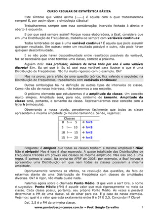 CURSO REGULAR DE ESTATÍSTICA BÁSICA

     Este símbolo que vimos acima (ı----) é aquele com o qual trabalharemos
sempre! É, por assim dizer, a simbologia clássica!
      Trabalharemos sempre com essa consideração: intervalo fechado à direita e
aberto à esquerda.
     E por que será sempre assim? Porque nossa elaboradora, a Esaf, considera que
em uma Distribuição de Freqüências, trabalha-se sempre com variáveis contínuas!
      Todos lembrados do que é uma variável contínua? É aquela que pode assumir
qualquer resultado. Em outras: entre um resultado possível e outro, não pode haver
qualquer descontinuidade.
      E se não pode haver descontinuidade entre resultados possíveis da variável,
faz-se necessário que onde termine uma classe, comece a próxima.
       Alguém dirá: mas professor, número de livros lidos por ano é uma variável
discreta! Sim. Eu sei que é. Eu só usei essa variável para ilustrar o que é uma
Distribuição de Freqüências. Não fui muito rigoroso com o exemplo. Ok?
       Mas na prova, para efeito de uma questão teórica, fica valendo o seguinte: na
Distribuição de Freqüências, trabalhamos com variáveis contínuas!
     Outras simbologias há na definição de outros tipos de intervalos de classe.
Como não são de nosso interesse, não trataremos a seu respeito.
       O próximo elemento que estudaremos é a amplitude da classe. Um conceito
muito simples. Amplitude será, para nós, sinônimo de tamanho. Amplitude da
classe será, portanto, o tamanho da classe. Representaremos esse conceito com a
letra h (minúscula).
      Observando a nossa tabela, percebemos facilmente que todas as classe
apresentam a mesma amplitude (o mesmo tamanho). Senão, vejamos:
                                   Classes
                               0     !--- 5   h=5
                               5    !--- 10   h=5
                               10 !--- 15     h=5
                               15 !--- 20     h=5


      Pergunta: é obrigado que todas as classes tenham a mesma amplitude? Não!
Não é obrigado! Mas é isso é algo esperado. A quase totalidade das Distribuições de
Freqüência trazidas em provas usa classes de mesma amplitude. Mas isso não é uma
regra. É apenas o usual. Na prova do AFRF de 2005, por exemplo, a Esaf inovou e
apresentou uma Distribuição em que nem todas as classes possuíam a mesma
amplitude.
      Oportunamente veremos os efeitos, na resolução das questões, do fato de
estarmos diante de uma Distribuição de Freqüência com classes de amplitudes
diversas. Ok? A rigor, não muda quase nada.
       Falemos agora sobre o chamado Ponto Médio. O que vem a ser? Ora, o nome
é sugestivo: Ponto Médio (PM) é aquele valor que está rigorosamente no meio da
classe. Cada classe possui, portanto, seu próprio Ponto Médio. Às vezes é possível
determinar o PM de uma classe, só de olhar para ela. É o caso do nosso exemplo.
Vejamos: qual é o valor que está exatamente entre 0 e 5? É 2,5. Concordam? Claro!
      Daí, 2,5 é o PM da primeira classe.
            www.pontodosconcursos.com.br – Prof. Sérgio Carvalho                   5
 