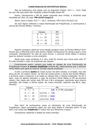 CURSO REGULAR DE ESTATÍSTICA BÁSICA

      Mas se tivéssemos uma classe com os seguintes limites: 19,5 !--- 24,5. Pode
ser que não seja assim tão imediata a determinação desse PM.
       Assim, calcularemos o PM da classe somando seus limites, e dividindo esse
resultado por dois. Ou seja: PM=(Linf+Lsup)/2.
      Assim, para a classe 19,5 !--- 24,5 , teríamos: PM=(19,5+24,5)/2=22.
      Só isso! Agora voltemos a nossa Distribuição de Freqüências, e construamos a
coluna dos Pontos Médios. Teremos:


                                  Classes            PM
                              0     !--- 5           2,5
                              5    !--- 10           7,5
                              10 !--- 15             12,5
                              15 !--- 20             17,5


       Alguém conseguiu observar uma relação qualquer entre os Pontos Médios? Sim?
Vemos que a diferença entre dois pontos médios consecutivos foi sempre igual a uma
constante. Perceberam? Ou dito de outra forma: o próximo Ponto Médio é sempre
igual ao anterior somado a uma constante.
       Neste caso, essa constante é 5. Ora, onde foi mesmo que vimos esse valor 5?
Foi este também o valor da amplitude das classes!
      Concluiremos assim: sempre que todas as classes de uma Distribuição de
Freqüências tiverem a mesma amplitude (mesmo h), observaremos que o próximo
Ponto Médio será igual ao anterior somado àquela amplitude.
      É este o primeiro atalho do nosso Curso! Um bem simples, é verdade, mas não
deixa de ser um atalho! Assim, na hora de construirmos a coluna dos Pontos Médios,
a primeira coisa a observar é se todas as classes têm a mesma amplitude. Se for o
caso, você irá apenas descobrir o valor do primeiro Ponto Médio (o PM da primeira
classe). Daí, basta sair somar este PM com o h e prosseguir realizando essa mesma
operação, até chegar à última classe. No nosso exemplo, sabemos que h=5, logo,
teremos:
                 Classes                           PM
                0 !--- 5                       2,5   1º PM, calculado!
                5   !--- 10        (2,5+5) =   7,5
                10 !--- 15         (7,5+5) = 12,5
                15 !--- 20         (12,5+5)= 17,5


      Pois bem! Já conhecemos quais os elementos de uma Distribuição de
Freqüências. Agora precisamos saber por que essa tabela é chamada assim. O que
vêm a ser essas tais freqüências? É sobre isso que falaremos a seguir.
      Comecemos repetindo a tabela do nosso exemplo:




            www.pontodosconcursos.com.br – Prof. Sérgio Carvalho                 6
 
