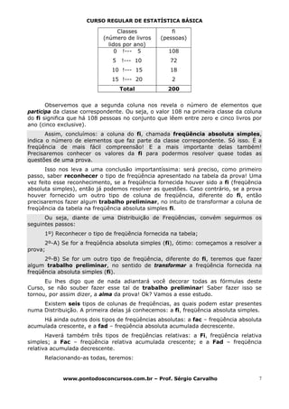 CURSO REGULAR DE ESTATÍSTICA BÁSICA

                                 Classes            fi
                           (número de livros    (pessoas)
                             lidos por ano)
                                0 !--- 5           108
                              5   !--- 10          72
                              10 !--- 15           18
                              15 !--- 20            2
                                  Total            200


       Observemos que a segunda coluna nos revela o número de elementos que
participa da classe correspondente. Ou seja, o valor 108 na primeira classe da coluna
do fi significa que há 108 pessoas no conjunto que lêem entre zero e cinco livros por
ano (cinco exclusive).
       Assim, concluímos: a coluna do fi, chamada freqüência absoluta      simples,
indica o número de elementos que faz parte da classe correspondente. Só    isso. É a
freqüência de mais fácil compreensão! E a mais importante delas            também!
Precisaremos conhecer os valores da fi para podermos resolver quase        todas as
questões de uma prova.
      Isso nos leva a uma conclusão importantíssima: será preciso, como primeiro
passo, saber reconhecer o tipo de freqüência apresentado na tabela da prova! Uma
vez feito esse reconhecimento, se a freqüência fornecida houver sido a fi (freqüência
absoluta simples), então já podemos resolver as questões. Caso contrário, se a prova
houver fornecido um outro tipo de coluna de freqüência, diferente do fi, então
precisaremos fazer algum trabalho preliminar, no intuito de transformar a coluna de
freqüência da tabela na freqüência absoluta simples fi.
      Ou seja, diante de uma Distribuição de Freqüências, convém seguirmos os
seguintes passos:
      1º) Reconhecer o tipo de freqüência fornecida na tabela;
      2º-A) Se for a freqüência absoluta simples (fi), ótimo: começamos a resolver a
prova;
      2º-B) Se for um outro tipo de freqüência, diferente do fi, teremos que fazer
algum trabalho preliminar, no sentido de transformar a freqüência fornecida na
freqüência absoluta simples (fi).
      Eu lhes digo que de nada adiantará você decorar todas as fórmulas deste
Curso, se não souber fazer esse tal de trabalho preliminar! Saber fazer isso se
tornou, por assim dizer, a alma da prova! Ok? Vamos a esse estudo.
     Existem seis tipos de colunas de freqüências, as quais podem estar presentes
numa Distribuição. A primeira delas já conhecemos: a fi, freqüência absoluta simples.
     Há ainda outros dois tipos de freqüências absolutas: a fac – freqüência absoluta
acumulada crescente, e a fad – freqüência absoluta acumulada decrescente.
       Haverá também três tipos de freqüências relativas: a Fi, freqüência relativa
simples; a Fac – freqüência relativa acumulada crescente; e a Fad – freqüência
relativa acumulada decrescente.
      Relacionando-as todas, teremos:


            www.pontodosconcursos.com.br – Prof. Sérgio Carvalho                    7
 