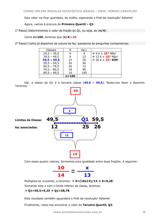 CURSO ONLINE REGULAR ESTATÍSTICA BÁSICA – PROF. SÉRGIO CARVALHO

      Este valor vai ficar guardado, de molho, esperando o final da resolução! Adiante!

      Agora, vamos à procura do Primeiro Quartil – Q1:

1o Passo) Determinemos o valor da fração do Q1, ou seja, de (n/4):

      Como n=100, teremos que (n/4)=25

2o Passo) Como já dispomos da coluna da fac, passamos às perguntas comparativas:

                       Classes         fi         fac↓
                     29,5 – 39,5      4             4      4 é ≥ 25? Não!
                     39,5 – 49,5      8            12      12 é ≥ 25? Não!
                     49,5 – 59,5      14           26      26 é ≥ 25? SIM!
                     59,5 – 69,5      20           46
                     69,5 – 79,5      26           72
                     79,5 – 89,5      18           90
                     89,5 – 99,5      10          100
                                    n=100

      Daí, a classe do Q1 é a terceira classe (49,5 – 59,5). Resta-nos fazer o desenho.
Teremos:
                                             10




                                         X


Limites da Classe:     49,5                       Q1 59,5
fac associadas:           12                      25     26
                                    13




                                             14

      Com esses quatro valores, formamos uma igualdade entre duas frações. A seguinte:

                              10                     x
                              14                   13
      Multiplica-se cruzando, e teremos:      X=(10x13)/14       X=9,28
      Somando este x com o limite inferior da classe, teremos:
         Q1=49,5+9,29       Q1=58,78

      Este resultado também aguardará o final da resolução! Adiante!

      Finalmente, resta-nos encontrar o valor do Terceiro Quartil, Q3:

                           www.pontodosconcursos.com.br                                   10
 