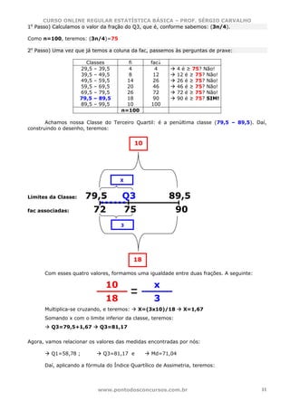 CURSO ONLINE REGULAR ESTATÍSTICA BÁSICA – PROF. SÉRGIO CARVALHO
1o Passo) Calculamos o valor da fração do Q3, que é, conforme sabemos: (3n/4).

Como n=100, teremos: (3n/4)=75

2o Passo) Uma vez que já temos a coluna da fac, passemos às perguntas de praxe:

                       Classes          fi       fac↓
                     29,5 – 39,5       4           4        4 é ≥ 75? Não!
                     39,5 – 49,5       8          12        12 é ≥ 75? Não!
                     49,5 – 59,5       14         26        26 é ≥ 75? Não!
                     59,5 – 69,5       20         46        46 é ≥ 75? Não!
                     69,5 – 79,5       26         72        72 é ≥ 75? Não!
                     79,5 – 89,5       18         90        90 é ≥ 75? SIM!
                     89,5 – 99,5       10        100
                                     n=100

       Achamos nossa Classe do Terceiro Quartil: é a penúltima classe (79,5 – 89,5). Daí,
construindo o desenho, teremos:


                                           10




                                    X


Limites da Classe:    79,5           Q3                 89,5
fac associadas:          72             75                  90
                                    3




                                           18

      Com esses quatro valores, formamos uma igualdade entre duas frações. A seguinte:

                              10                  x
                              18                  3
      Multiplica-se cruzando, e teremos:     X=(3x10)/18      X=1,67
      Somando x com o limite inferior da classe, teremos:
         Q3=79,5+1,67       Q3=81,17


Agora, vamos relacionar os valores das medidas encontradas por nós:

         Q1=58,78 ;          Q3=81,17 e          Md=71,04

      Daí, aplicando a fórmula do Índice Quartílico de Assimetria, teremos:




                           www.pontodosconcursos.com.br                                  11
 