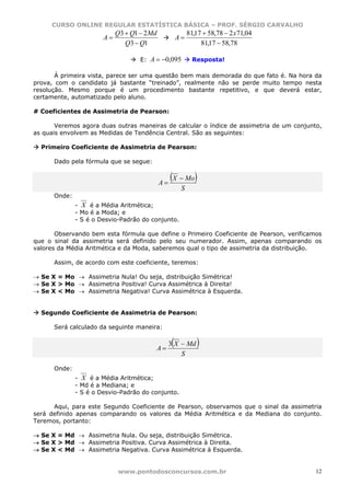 CURSO ONLINE REGULAR ESTATÍSTICA BÁSICA – PROF. SÉRGIO CARVALHO
                            Q3 + Q1 − 2Md                 81,17 + 58,78 − 2 x71,04
                       A=                            A=
                               Q3 − Q1                         81,17 − 58,78

                                   E:   A = −0,095          Resposta!

       À primeira vista, parece ser uma questão bem mais demorada do que fato é. Na hora da
prova, com o candidato já bastante “treinado”, realmente não se perde muito tempo nesta
resolução. Mesmo porque é um procedimento bastante repetitivo, e que deverá estar,
certamente, automatizado pelo aluno.

# Coeficientes de Assimetria de Pearson:

       Veremos agora duas outras maneiras de calcular o índice de assimetria de um conjunto,
as quais envolvem as Medidas de Tendência Central. São as seguintes:

  Primeiro Coeficiente de Assimetria de Pearson:

      Dado pela fórmula que se segue:


                                            A=
                                                 (X − Mo)
                                                      S
      Onde:
              - X é a Média Aritmética;
              - Mo é a Moda; e
              - S é o Desvio-Padrão do conjunto.

       Observando bem esta fórmula que define o Primeiro Coeficiente de Pearson, verificamos
que o sinal da assimetria será definido pelo seu numerador. Assim, apenas comparando os
valores da Média Aritmética e da Moda, saberemos qual o tipo de assimetria da distribuição.

      Assim, de acordo com este coeficiente, teremos:

→ Se X = Mo → Assimetria Nula! Ou seja, distribuição Simétrica!
→ Se X > Mo → Assimetria Positiva! Curva Assimétrica à Direita!
→ Se X < Mo → Assimetria Negativa! Curva Assimétrica à Esquerda.


  Segundo Coeficiente de Assimetria de Pearson:

      Será calculado da seguinte maneira:


                                            A=
                                                 (
                                                 3 X − Md    )
                                                     S

      Onde:
              - X é a Média Aritmética;
              - Md é a Mediana; e
              - S é o Desvio-Padrão do conjunto.

      Aqui, para este Segundo Coeficiente de Pearson, observamos que o sinal da assimetria
será definido apenas comparando os valores da Média Aritmética e da Mediana do conjunto.
Teremos, portanto:

→ Se X = Md → Assimetria Nula. Ou seja, distribuição Simétrica.
→ Se X > Md → Assimetria Positiva. Curva Assimétrica à Direita.
→ Se X < Md → Assimetria Negativa. Curva Assimétrica à Esquerda.


                            www.pontodosconcursos.com.br                                  12
 