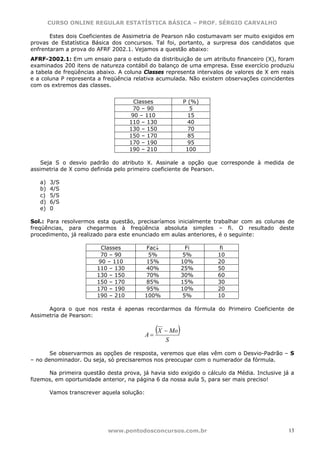 CURSO ONLINE REGULAR ESTATÍSTICA BÁSICA – PROF. SÉRGIO CARVALHO

       Estes dois Coeficientes de Assimetria de Pearson não costumavam ser muito exigidos em
provas de Estatística Básica dos concursos. Tal foi, portanto, a surpresa dos candidatos que
enfrentaram a prova do AFRF 2002.1. Vejamos a questão abaixo:
AFRF-2002.1: Em um ensaio para o estudo da distribuição de um atributo financeiro (X), foram
examinados 200 itens de natureza contábil do balanço de uma empresa. Esse exercício produziu
a tabela de freqüências abaixo. A coluna Classes representa intervalos de valores de X em reais
e a coluna P representa a freqüência relativa acumulada. Não existem observações coincidentes
com os extremos das classes.


                                     Classes                P (%)
                                     70 – 90                  5
                                    90 – 110                  15
                                    110 – 130                 40
                                    130 – 150                 70
                                    150 – 170                 85
                                    170 – 190                 95
                                    190 – 210                100

    Seja S o desvio padrão do atributo X. Assinale a opção que corresponde à medida de
assimetria de X como definida pelo primeiro coeficiente de Pearson.

   a)   3/S
   b)   4/S
   c)   5/S
   d)   6/S
   e)   0

Sol.: Para resolvermos esta questão, precisaríamos inicialmente trabalhar com as colunas de
freqüências, para chegarmos à freqüência absoluta simples – fi. O resultado deste
procedimento, já realizado para este enunciado em aulas anteriores, é o seguinte:

                         Classes          Fac↓                Fi     fi
                         70 – 90           5%               5%      10
                        90 – 110         15%                10%     20
                        110 – 130        40%                25%     50
                        130 – 150        70%                30%     60
                        150 – 170        85%                15%     30
                        170 – 190        95%                10%     20
                        190 – 210        100%                5%     10

      Agora o que nos resta é apenas recordarmos da fórmula do Primeiro Coeficiente de
Assimetria de Pearson:


                                            A=
                                                 (X − Mo)
                                                    S

       Se observarmos as opções de resposta, veremos que elas vêm com o Desvio-Padrão – S
– no denominador. Ou seja, só precisaremos nos preocupar com o numerador da fórmula.

      Na primeira questão desta prova, já havia sido exigido o cálculo da Média. Inclusive já a
fizemos, em oportunidade anterior, na página 6 da nossa aula 5, para ser mais preciso!

        Vamos transcrever aquela solução:




                            www.pontodosconcursos.com.br                                     13
 